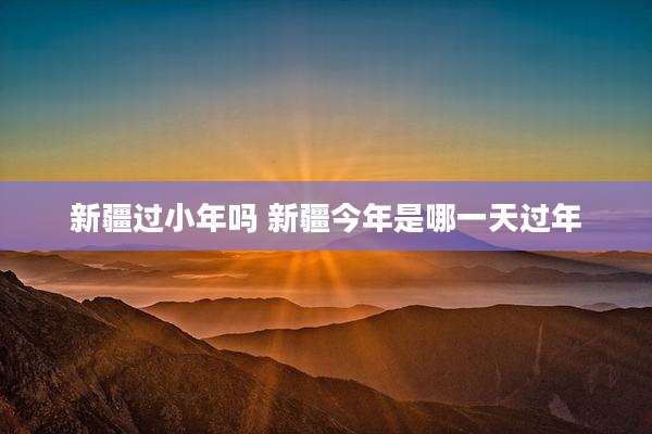 新疆过小年吗 新疆今年是哪一天过年