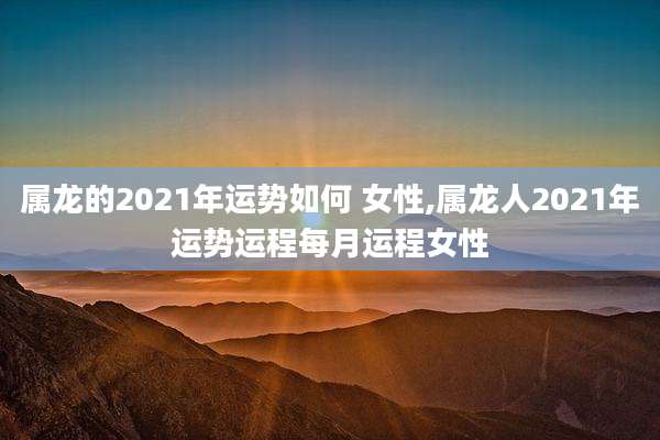 属龙的2021年运势如何 女性,属龙人2021年运势运程每月运程女性