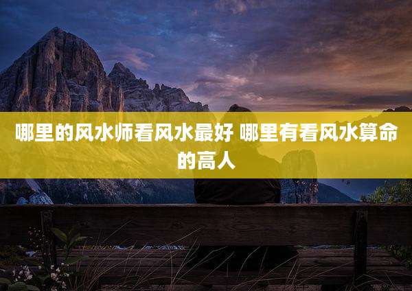 哪里的风水师看风水最好 哪里有看风水算命的高人