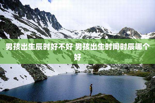 男孩出生辰时好不好 男孩出生时间时辰哪个好