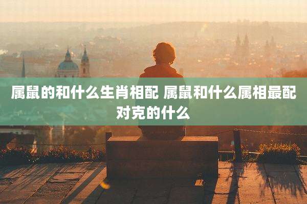 属鼠的和什么生肖相配 属鼠和什么属相最配对克的什么