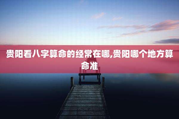 贵阳看八字算命的经常在哪,贵阳哪个地方算命准