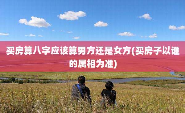 买房算八字应该算男方还是女方(买房子以谁的属相为准)