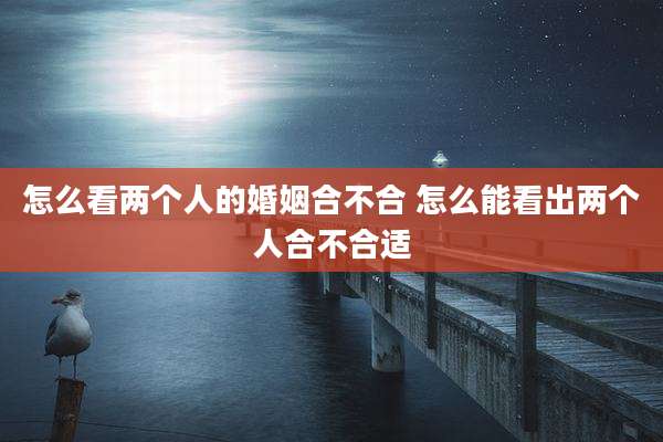 怎么看两个人的婚姻合不合 怎么能看出两个人合不合适