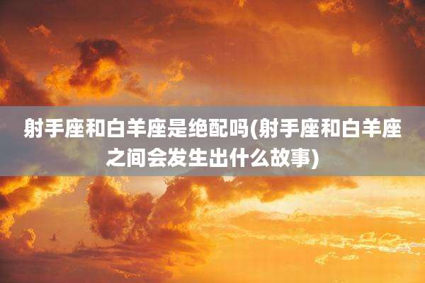 射手座和白羊座是绝配吗(射手座和白羊座之间会发生出什么故事)