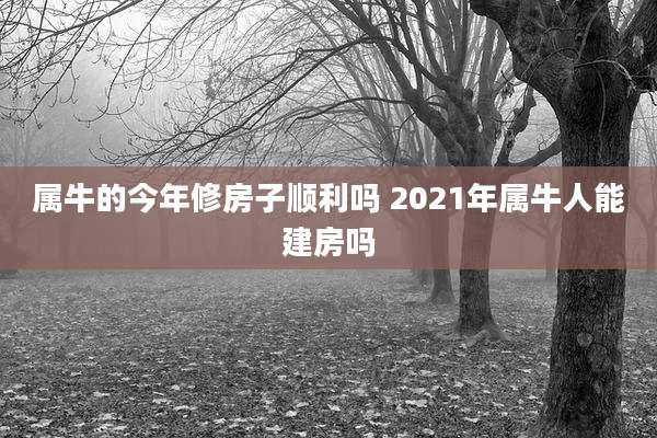 属牛的今年修房子顺利吗 2021年属牛人能建房吗