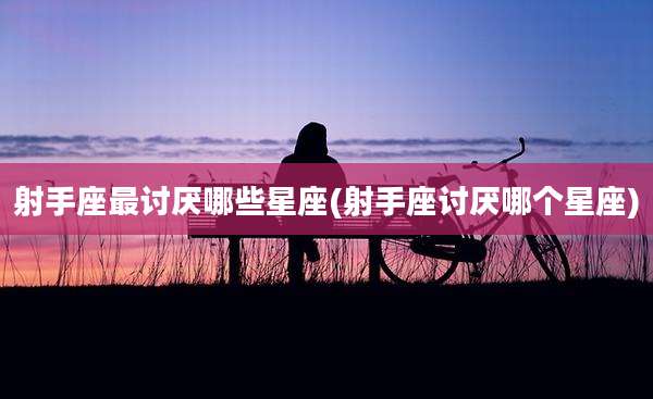 射手座最讨厌哪些星座(射手座讨厌哪个星座)