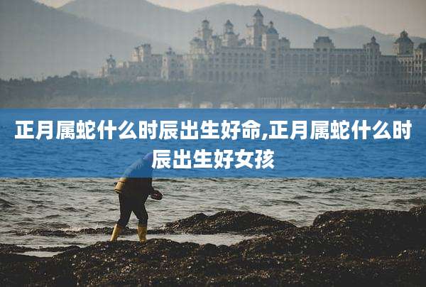 正月属蛇什么时辰出生好命,正月属蛇什么时辰出生好女孩