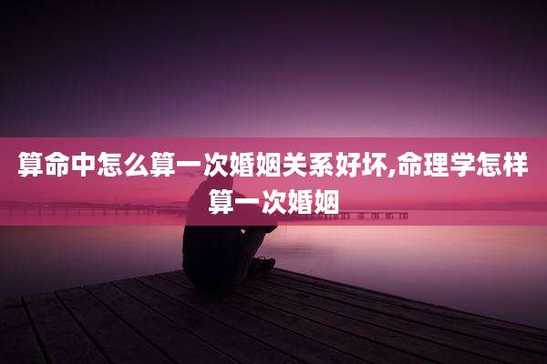 算命中怎么算一次婚姻关系好坏,命理学怎样算一次婚姻
