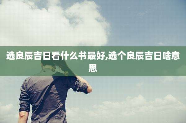 选良辰吉日看什么书最好,选个良辰吉日啥意思