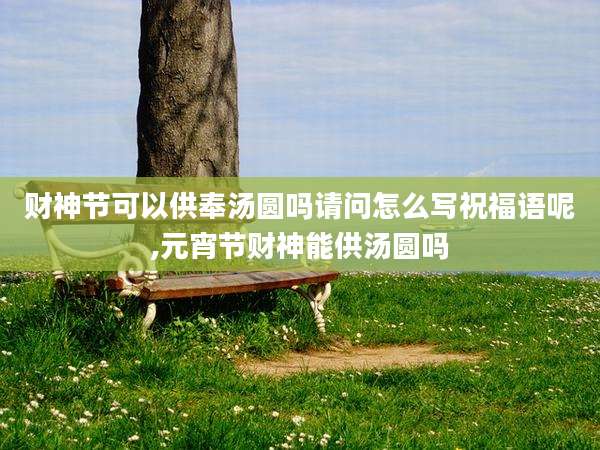 财神节可以供奉汤圆吗请问怎么写祝福语呢,元宵节财神能供汤圆吗