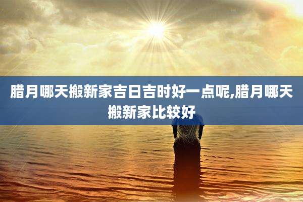 腊月哪天搬新家吉日吉时好一点呢,腊月哪天搬新家比较好