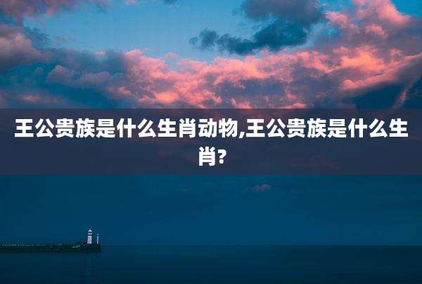 王公贵族是什么生肖动物,王公贵族是什么生肖?