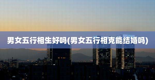 男女五行相生好吗(男女五行相克能结婚吗)