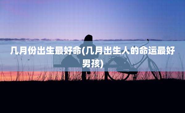 几月份出生最好命(几月出生人的命运最好男孩)