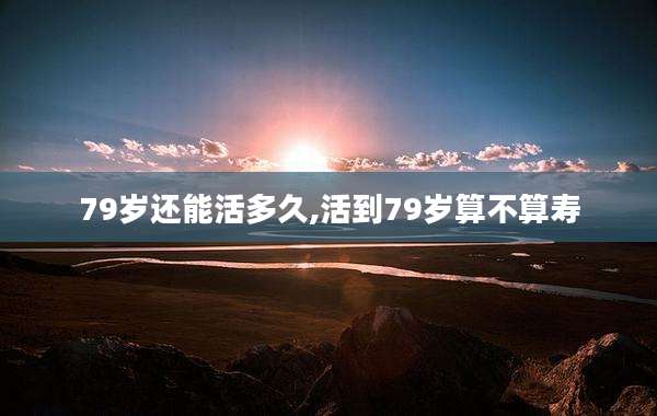 79岁还能活多久,活到79岁算不算寿
