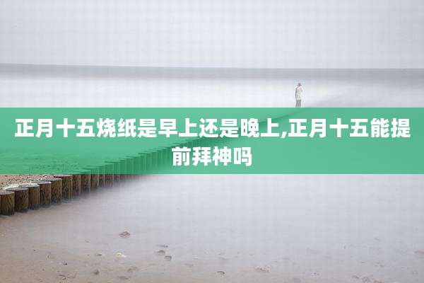 正月十五烧纸是早上还是晚上,正月十五能提前拜神吗