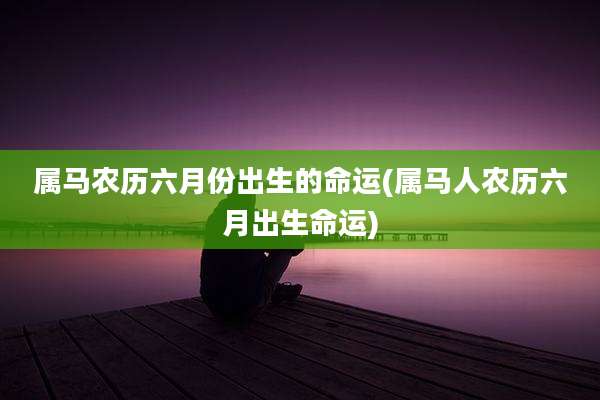 属马农历六月份出生的命运(属马人农历六月出生命运)