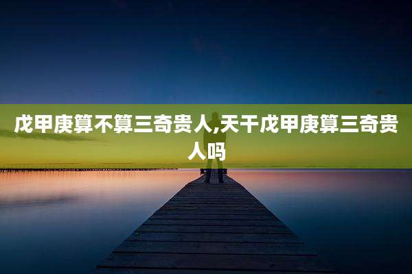 戊甲庚算不算三奇贵人,天干戊甲庚算三奇贵人吗