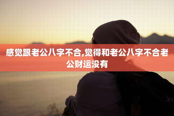 感觉跟老公八字不合,觉得和老公八字不合老公财运没有