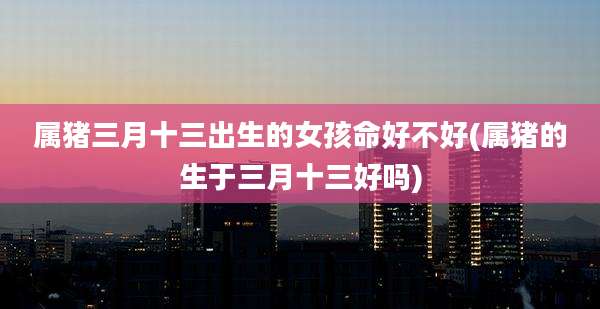 属猪三月十三出生的女孩命好不好(属猪的生于三月十三好吗)