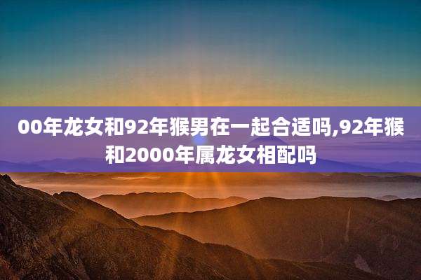 00年龙女和92年猴男在一起合适吗,92年猴和2000年属龙女相配吗