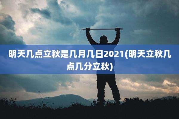 明天几点立秋是几月几日2021(明天立秋几点几分立秋)