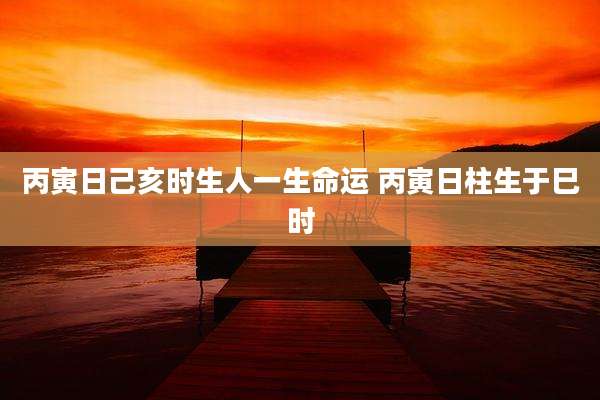 丙寅日己亥时生人一生命运 丙寅日柱生于巳时