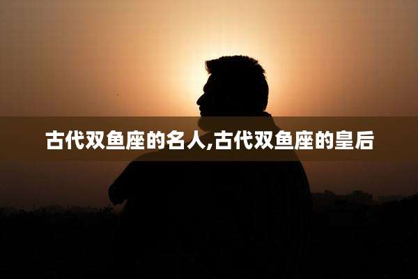 古代双鱼座的名人,古代双鱼座的皇后