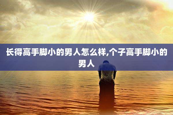 长得高手脚小的男人怎么样,个子高手脚小的男人