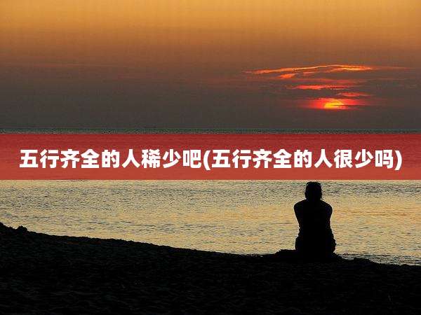 五行齐全的人稀少吧(五行齐全的人很少吗)