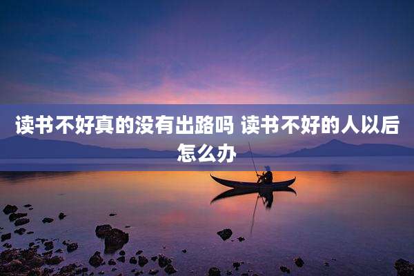 读书不好真的没有出路吗 读书不好的人以后怎么办