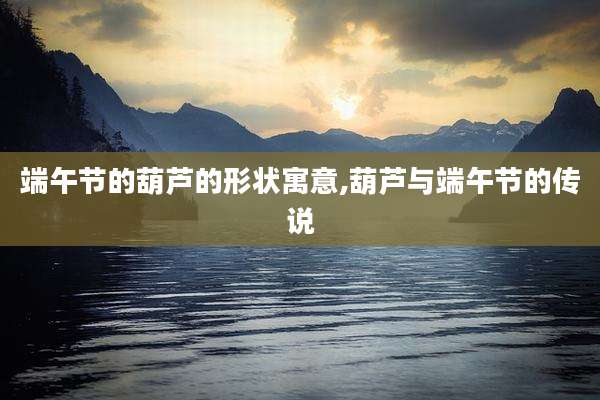 端午节的葫芦的形状寓意,葫芦与端午节的传说