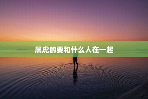 属虎的要和什么人在一起