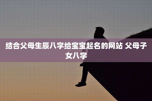 结合父母生辰八字给宝宝起名的网站 父母子女八字