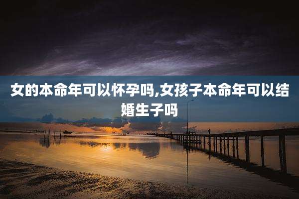 女的本命年可以怀孕吗,女孩子本命年可以结婚生子吗