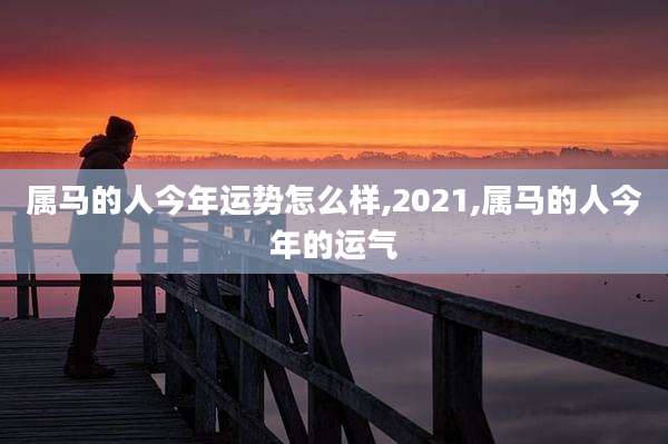 属马的人今年运势怎么样,2021,属马的人今年的运气