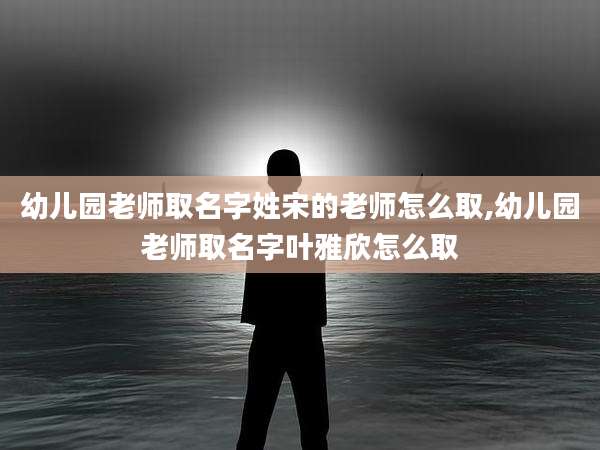 幼儿园老师取名字姓宋的老师怎么取,幼儿园老师取名字叶雅欣怎么取