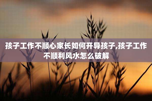 孩子工作不顺心家长如何开导孩子,孩子工作不顺利风水怎么破解