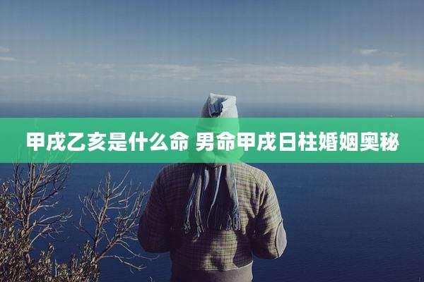 甲戌乙亥是什么命 男命甲戌日柱婚姻奥秘