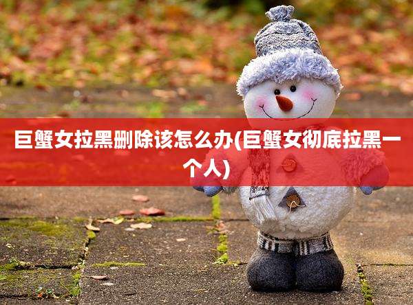 巨蟹女拉黑删除该怎么办(巨蟹女彻底拉黑一个人)