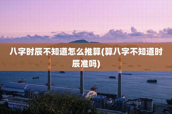 八字时辰不知道怎么推算(算八字不知道时辰准吗)