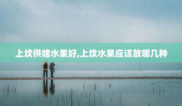 上坟供啥水果好,上坟水果应该放哪几种