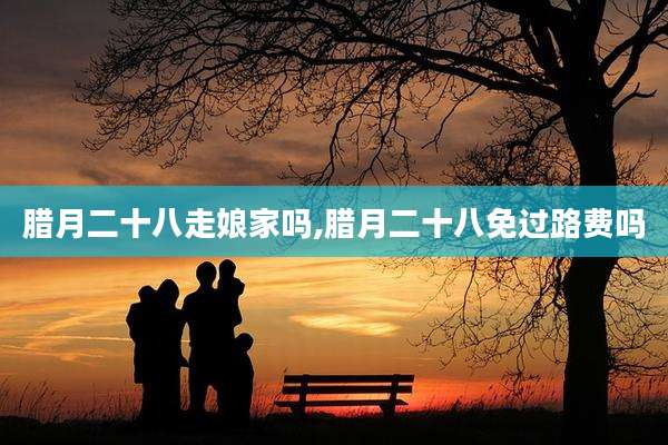 腊月二十八走娘家吗,腊月二十八免过路费吗
