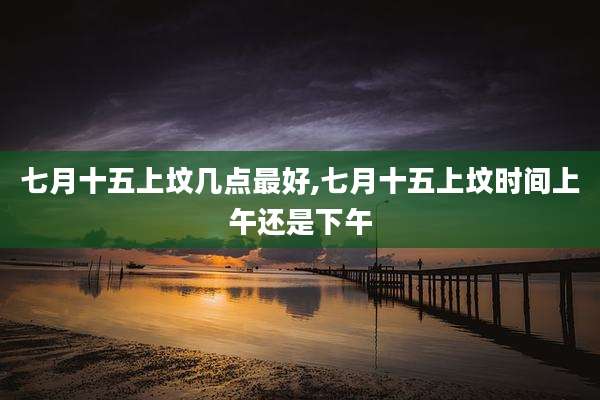 七月十五上坟几点最好,七月十五上坟时间上午还是下午