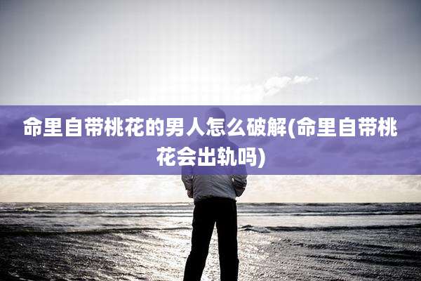 命里自带桃花的男人怎么破解(命里自带桃花会出轨吗)