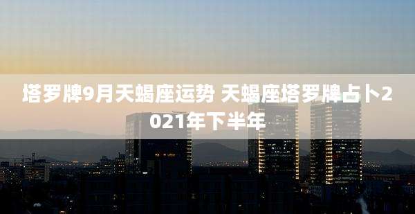 塔罗牌9月天蝎座运势 天蝎座塔罗牌占卜2021年下半年