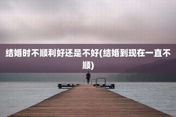 结婚时不顺利好还是不好(结婚到现在一直不顺)