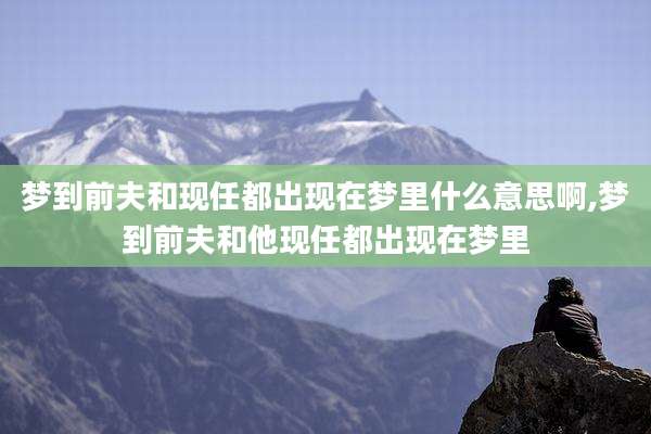 梦到前夫和现任都出现在梦里什么意思啊,梦到前夫和他现任都出现在梦里
