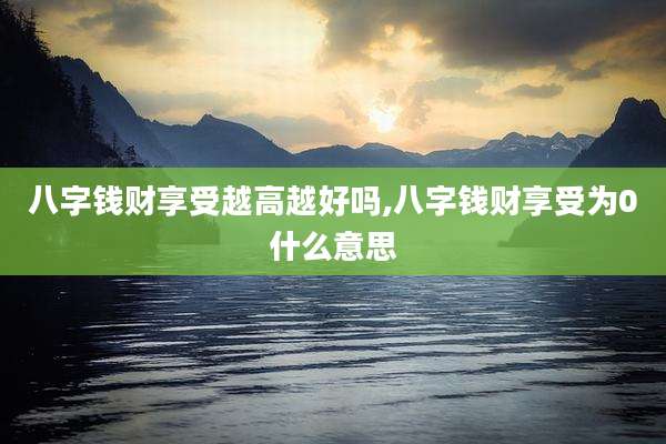 八字钱财享受越高越好吗,八字钱财享受为0什么意思